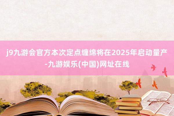 j9九游会官方本次定点缠绵将在2025年启动量产-九游娱乐(中国)网址在线