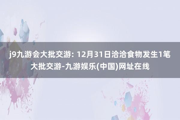 j9九游会大批交游: 12月31日洽洽食物发生1笔大批交游-九游娱乐(中国)网址在线