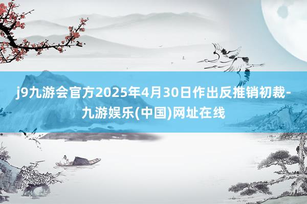 j9九游会官方2025年4月30日作出反推销初裁-九游娱乐(中国)网址在线