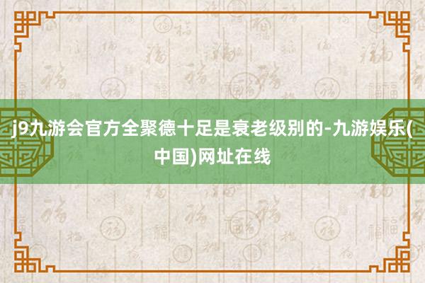 j9九游会官方全聚德十足是衰老级别的-九游娱乐(中国)网址在线