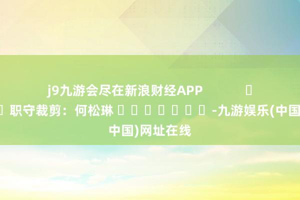 j9九游会尽在新浪财经APP            						职守裁剪：何松琳 							-九游娱乐(中国)网址在线