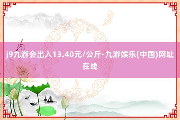 j9九游会出入13.40元/公斤-九游娱乐(中国)网址在线