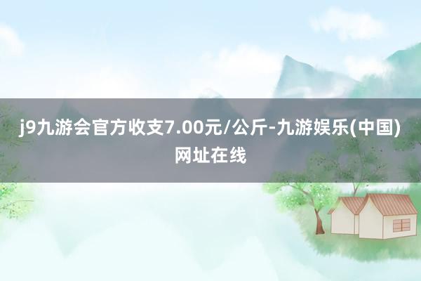 j9九游会官方收支7.00元/公斤-九游娱乐(中国)网址在线