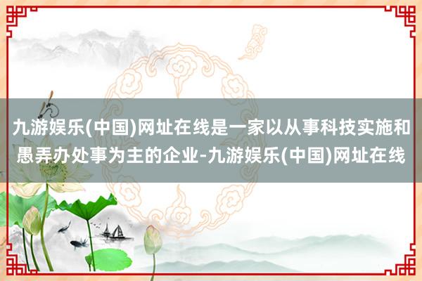 九游娱乐(中国)网址在线是一家以从事科技实施和愚弄办处事为主的企业-九游娱乐(中国)网址在线