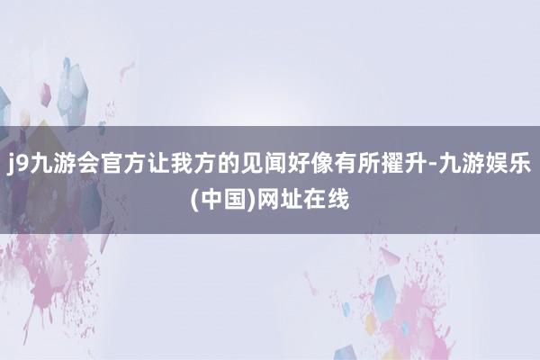 j9九游会官方让我方的见闻好像有所擢升-九游娱乐(中国)网址在线