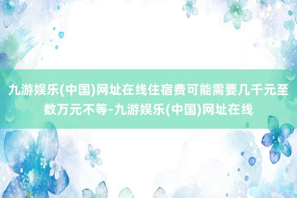 九游娱乐(中国)网址在线住宿费可能需要几千元至数万元不等-九游娱乐(中国)网址在线