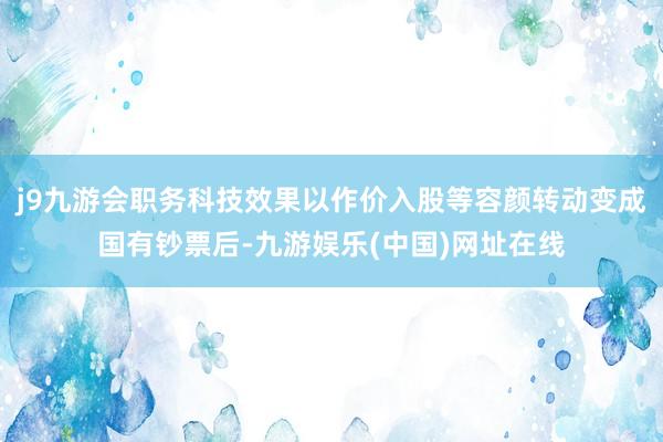 j9九游会职务科技效果以作价入股等容颜转动变成国有钞票后-九游娱乐(中国)网址在线