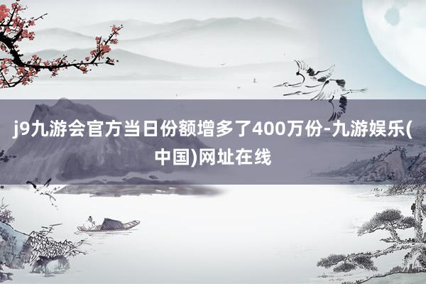 j9九游会官方当日份额增多了400万份-九游娱乐(中国)网址在线