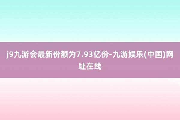 j9九游会最新份额为7.93亿份-九游娱乐(中国)网址在线