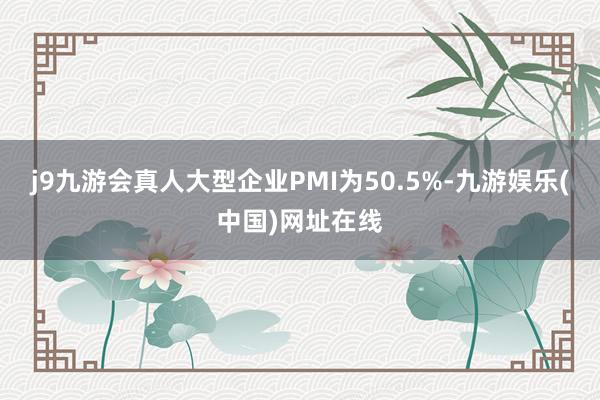 j9九游会真人大型企业PMI为50.5%-九游娱乐(中国)网址在线