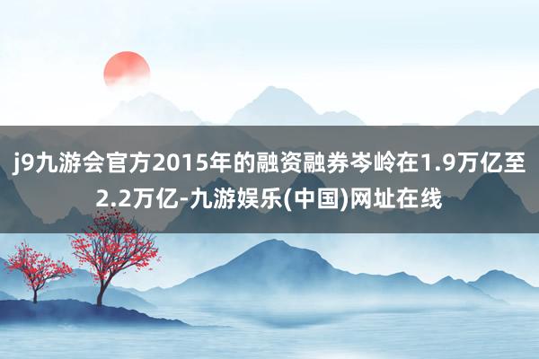 j9九游会官方2015年的融资融券岑岭在1.9万亿至2.2万亿-九游娱乐(中国)网址在线