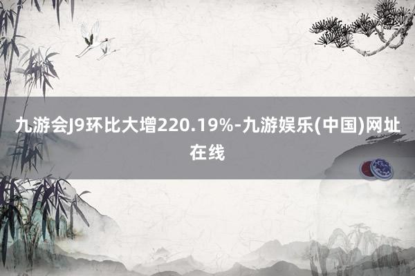 九游会J9环比大增220.19%-九游娱乐(中国)网址在线