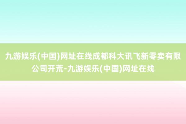 九游娱乐(中国)网址在线成都科大讯飞新零卖有限公司开荒-九游娱乐(中国)网址在线