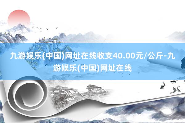 九游娱乐(中国)网址在线收支40.00元/公斤-九游娱乐(中国)网址在线