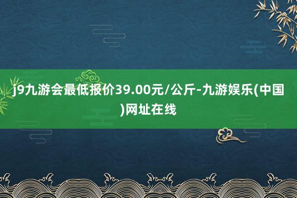 j9九游会最低报价39.00元/公斤-九游娱乐(中国)网址在线