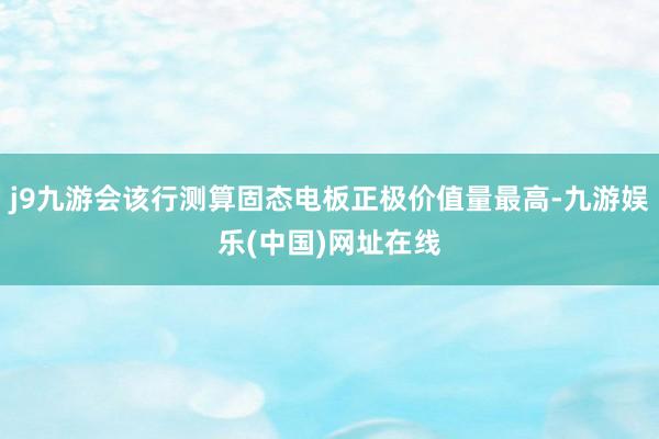 j9九游会该行测算固态电板正极价值量最高-九游娱乐(中国)网址在线